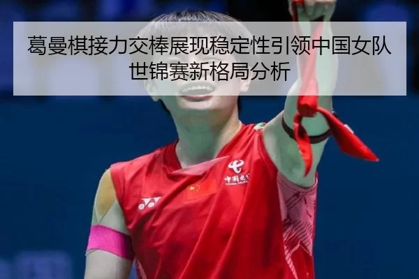 葛曼棋接力交棒展现稳定性引领中国女队世锦赛新格局分析