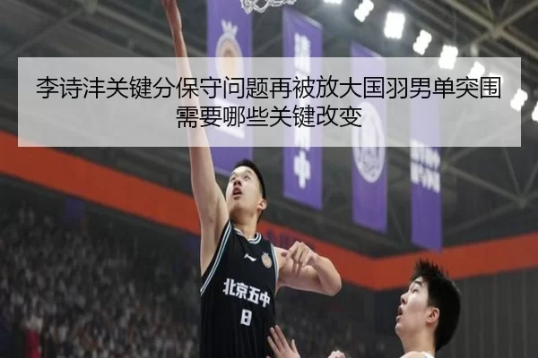 李诗沣关键分保守问题再被放大国羽男单突围需要哪些关键改变